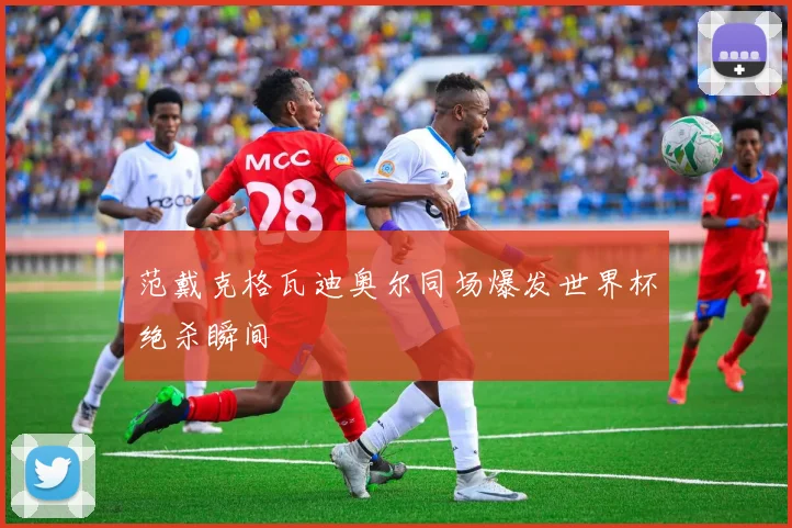 范戴克格瓦迪奥尔同场爆发世界杯绝杀瞬间