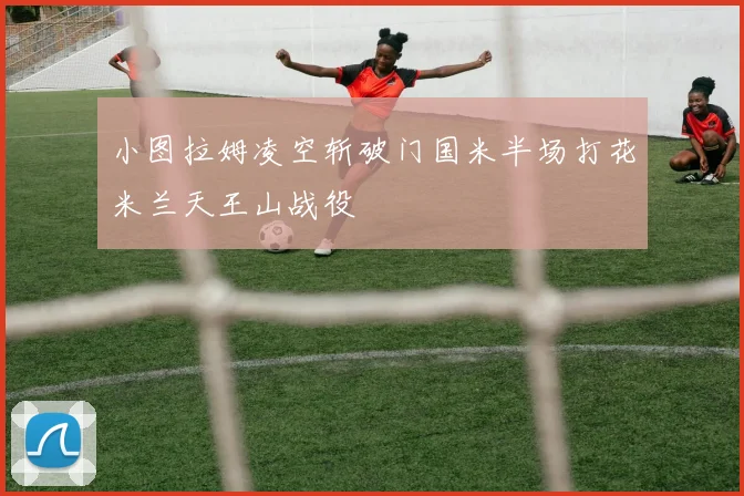 小图拉姆凌空斩破门国米半场打花米兰天王山战役