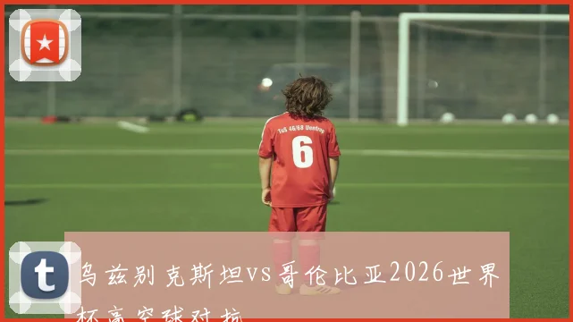 乌兹别克斯坦vs哥伦比亚2026世界杯高空球对抗