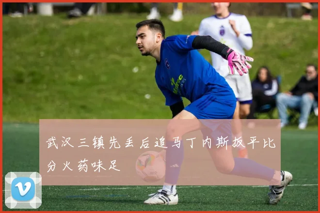 武汉三镇先丢后追马丁内斯扳平比分火药味足