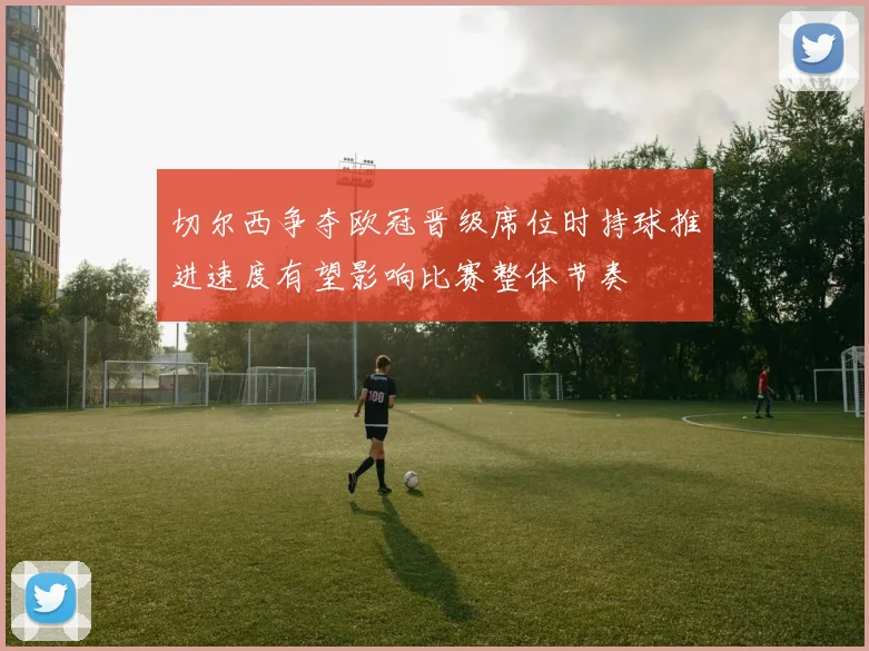 切尔西争夺欧冠晋级席位时持球推进速度有望影响比赛整体节奏