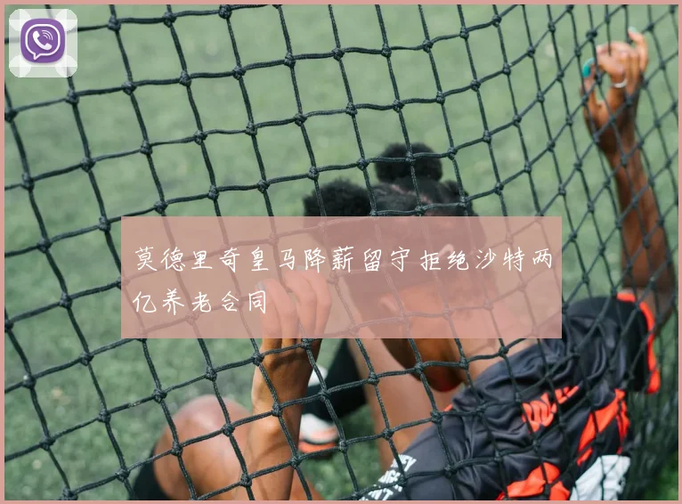 莫德里奇皇马降薪留守拒绝沙特两亿养老合同