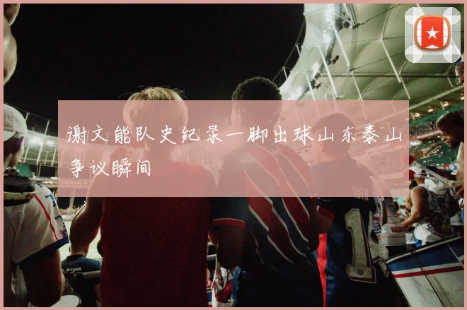 谢文能队史纪录一脚出球山东泰山争议瞬间