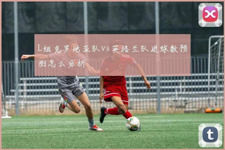 L组克罗地亚队vs英格兰队进球数预测怎么分析