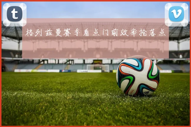 格列兹曼赛季看点门前效率抢落点
