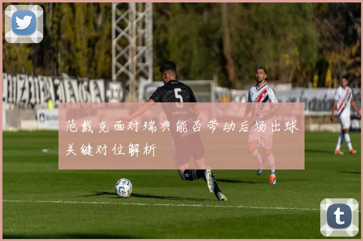 范戴克面对瑞典能否带动后场出球关键对位解析