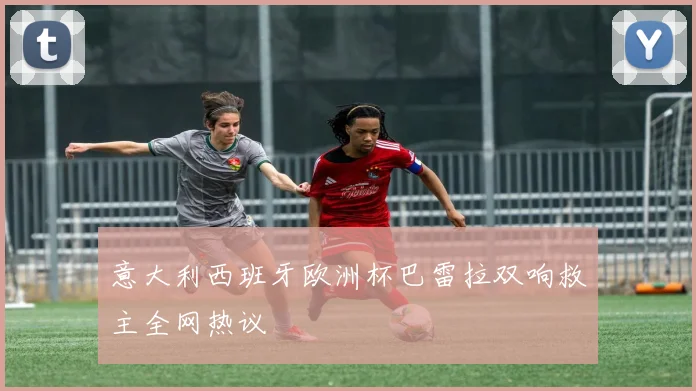 意大利西班牙欧洲杯巴雷拉双响救主全网热议