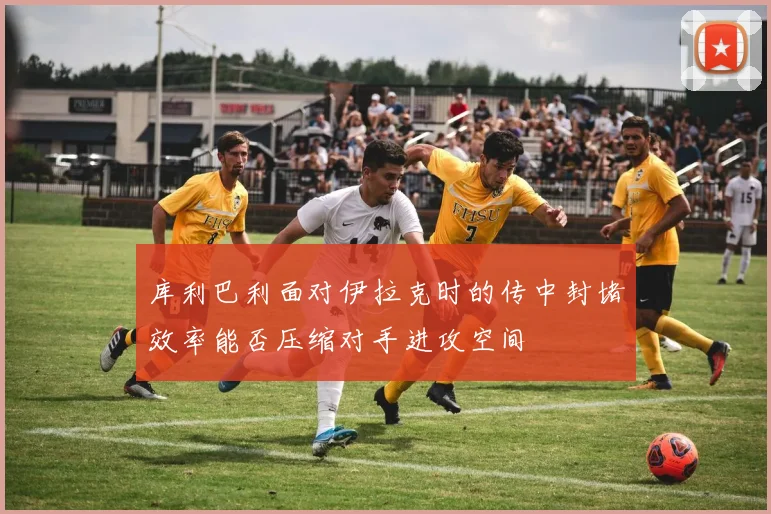 库利巴利面对伊拉克时的传中封堵效率能否压缩对手进攻空间
