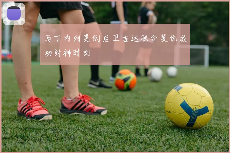 马丁内利晃倒后卫吉达联合复仇成功封神时刻