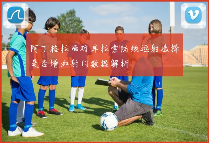 阿丁格拉面对库拉索防线远射选择是否增加射门数据解析