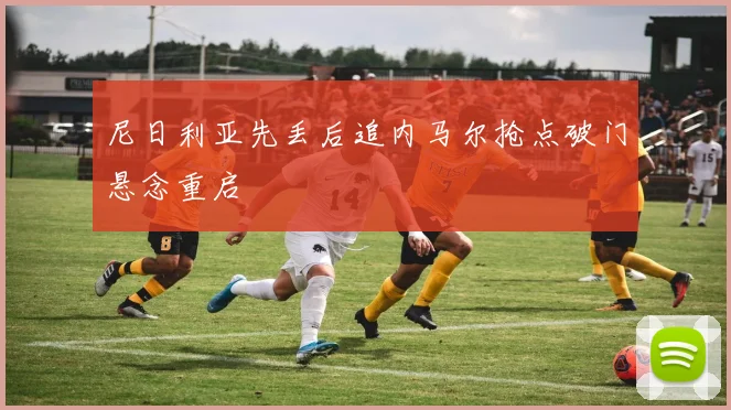 尼日利亚先丢后追内马尔抢点破门悬念重启