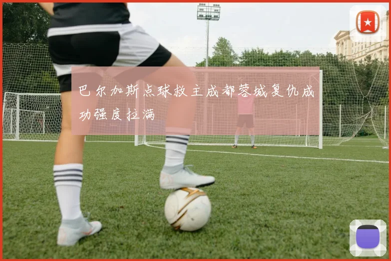 巴尔加斯点球救主成都蓉城复仇成功强度拉满