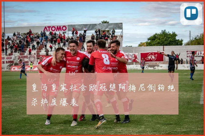 皇马皇家社会欧冠楚阿梅尼倒钩绝杀热度爆表