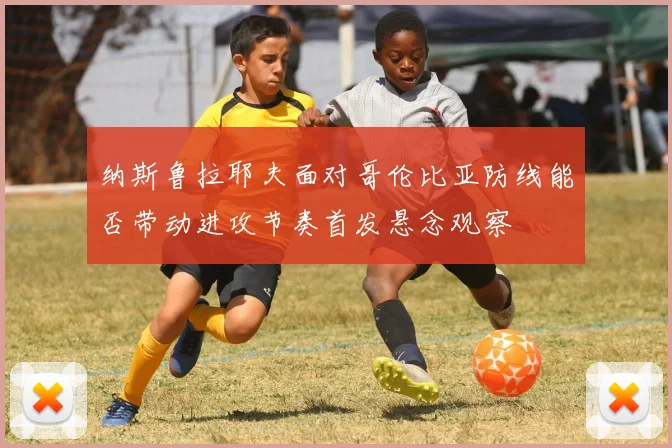 纳斯鲁拉耶夫面对哥伦比亚防线能否带动进攻节奏首发悬念观察