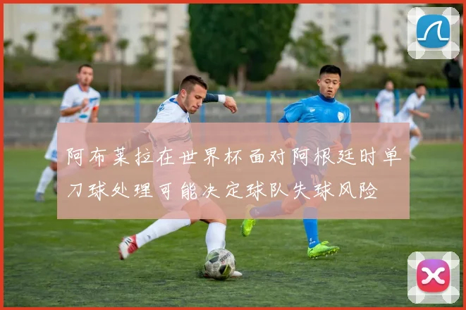 阿布莱拉在世界杯面对阿根廷时单刀球处理可能决定球队失球风险