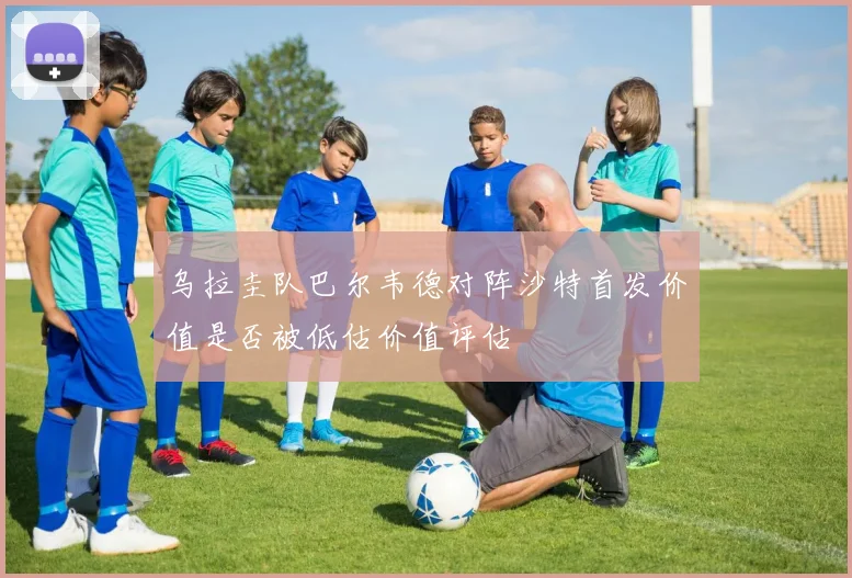乌拉圭队巴尔韦德对阵沙特首发价值是否被低估价值评估