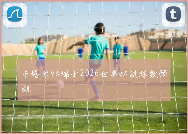 卡塔尔vs瑞士2026世界杯进球数预测