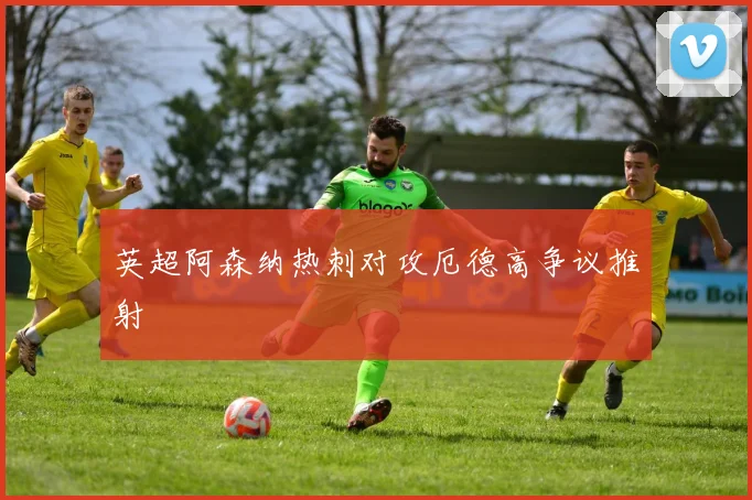 英超阿森纳热刺对攻厄德高争议推射