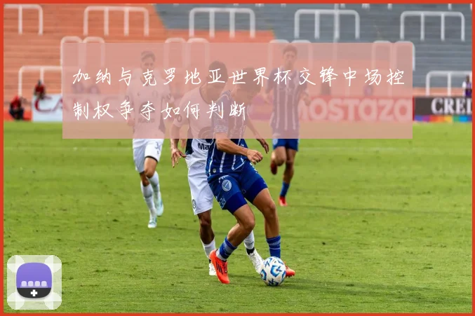 加纳与克罗地亚世界杯交锋中场控制权争夺如何判断