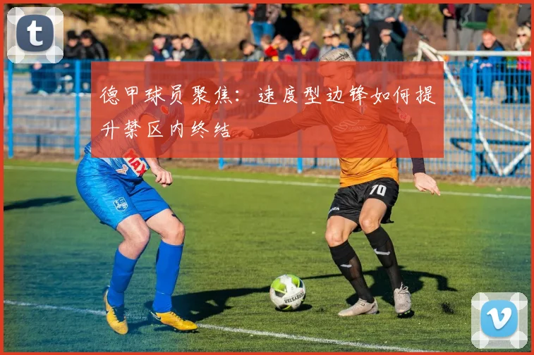 德甲球员聚焦：速度型边锋如何提升禁区内终结