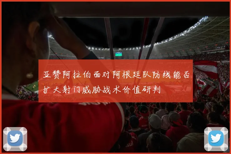 亚赞阿拉伯面对阿根廷队防线能否扩大射门威胁战术价值研判