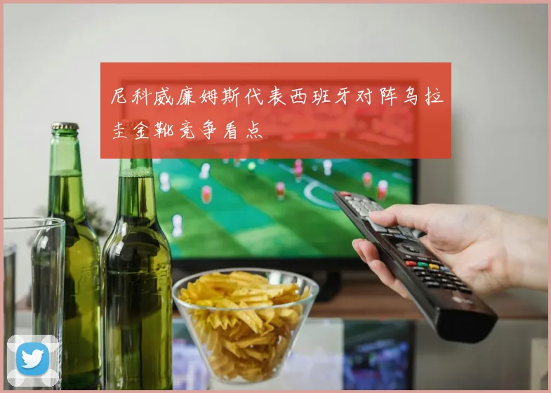 尼科威廉姆斯代表西班牙对阵乌拉圭金靴竞争看点
