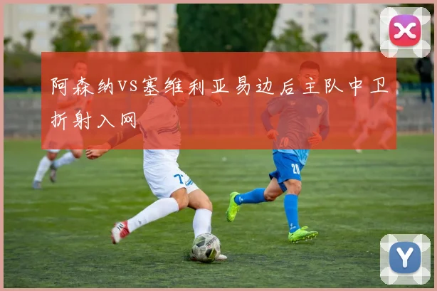 阿森纳vs塞维利亚易边后主队中卫折射入网