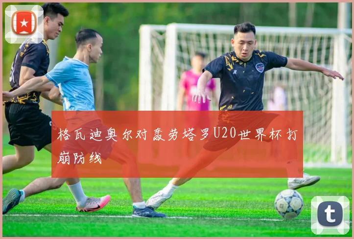 格瓦迪奥尔对轰劳塔罗U20世界杯打崩防线