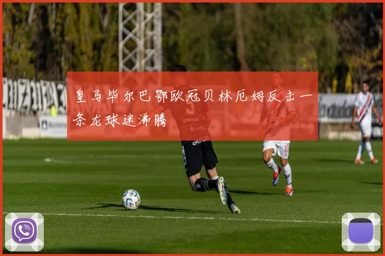 皇马毕尔巴鄂欧冠贝林厄姆反击一条龙球迷沸腾