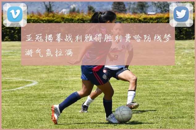 亚冠揭幕战利雅得胜利费哈防线梦游气氛拉满