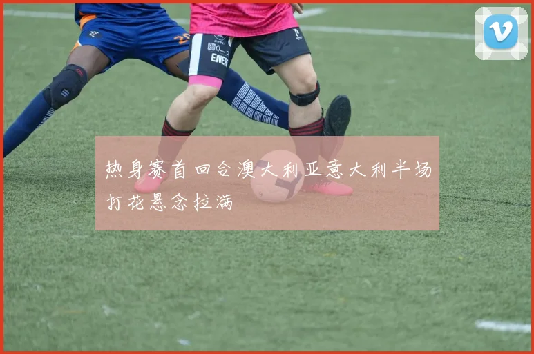 热身赛首回合澳大利亚意大利半场打花悬念拉满