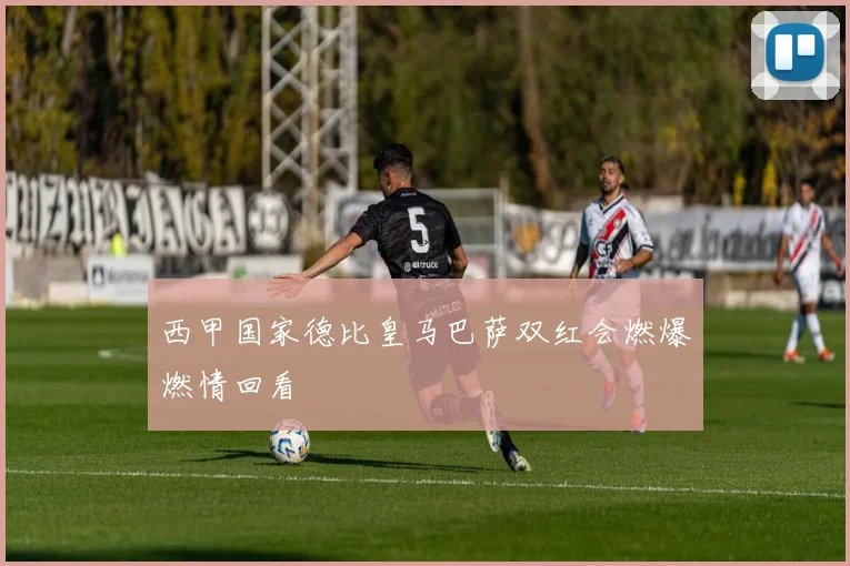 西甲国家德比皇马巴萨双红会燃爆燃情回看