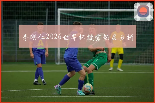 李刚仁2026世界杯搜索热度分析