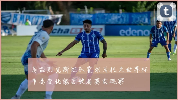 乌兹别克斯坦队霍尔马托夫世界杯节奏变化能否破局赛前观察