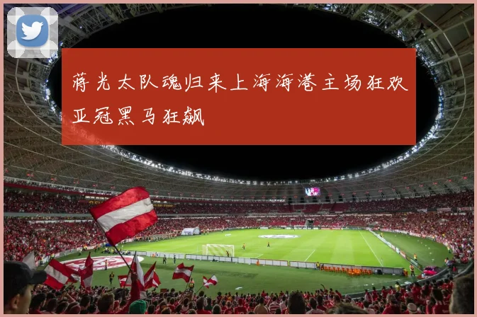 蒋光太队魂归来上海海港主场狂欢亚冠黑马狂飙