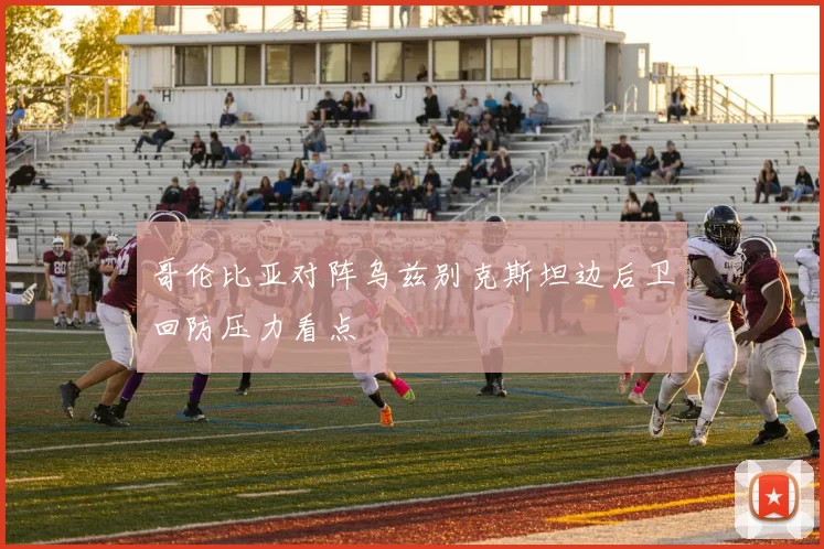哥伦比亚对阵乌兹别克斯坦边后卫回防压力看点