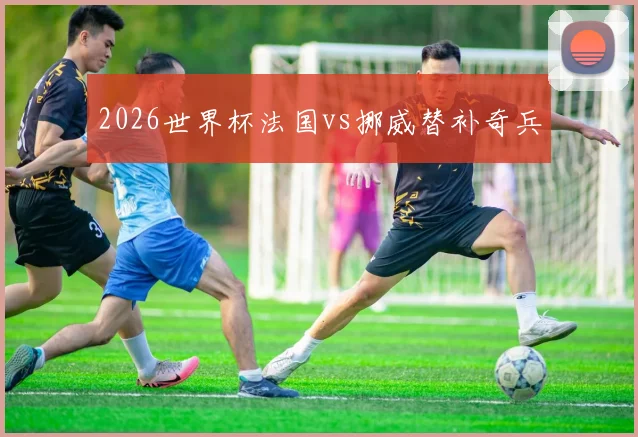 2026世界杯法国vs挪威替补奇兵