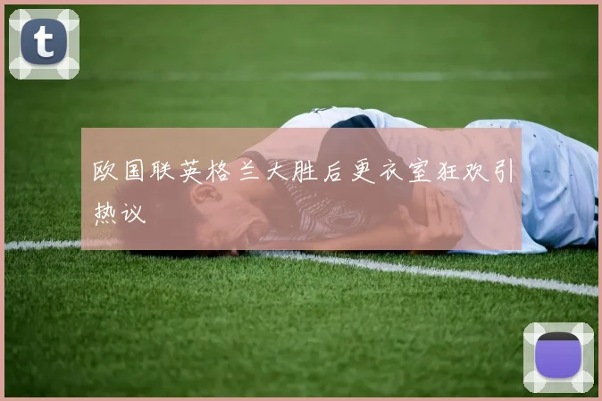 欧国联英格兰大胜后更衣室狂欢引热议