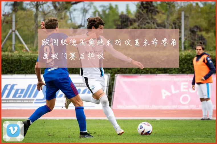 欧国联德国奥地利对攻基米希零角度破门赛后热议