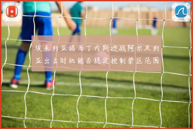 埃米利亚诺马丁内斯迎战阿尔及利亚出击时机能否稳定控制禁区范围