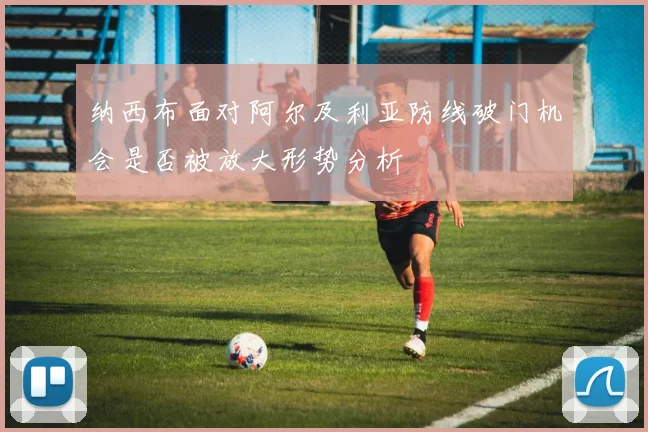 纳西布面对阿尔及利亚防线破门机会是否被放大形势分析