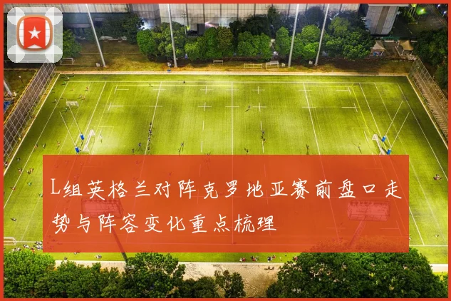 L组英格兰对阵克罗地亚赛前盘口走势与阵容变化重点梳理