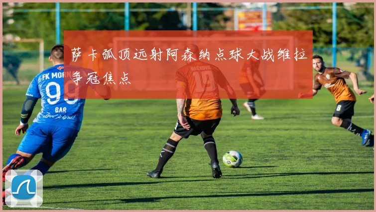 萨卡弧顶远射阿森纳点球大战维拉争冠焦点