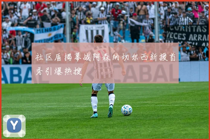 社区盾揭幕战阿森纳切尔西新援首秀引爆热搜