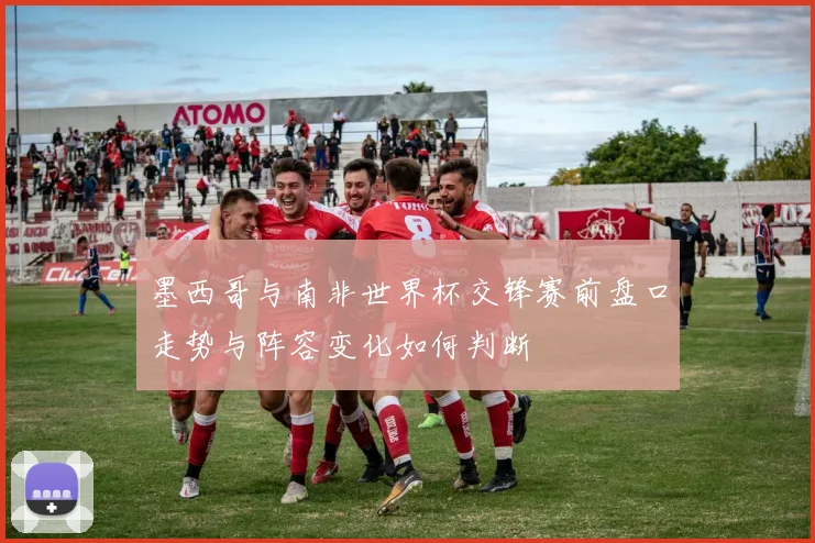 墨西哥与南非世界杯交锋赛前盘口走势与阵容变化如何判断