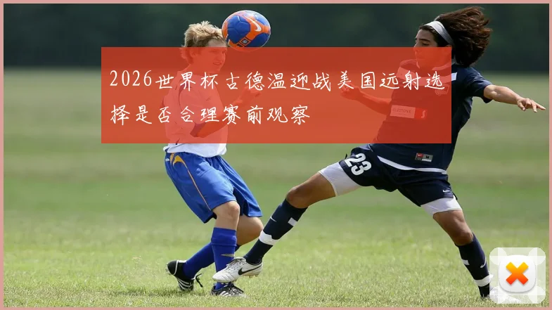 2026世界杯古德温迎战美国远射选择是否合理赛前观察