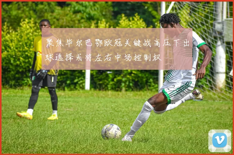 聚焦毕尔巴鄂欧冠关键战高压下出球选择或将左右中场控制权