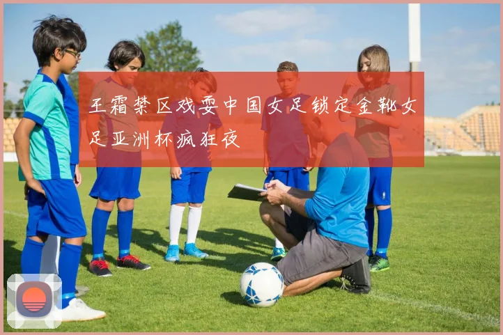 王霜禁区戏耍中国女足锁定金靴女足亚洲杯疯狂夜