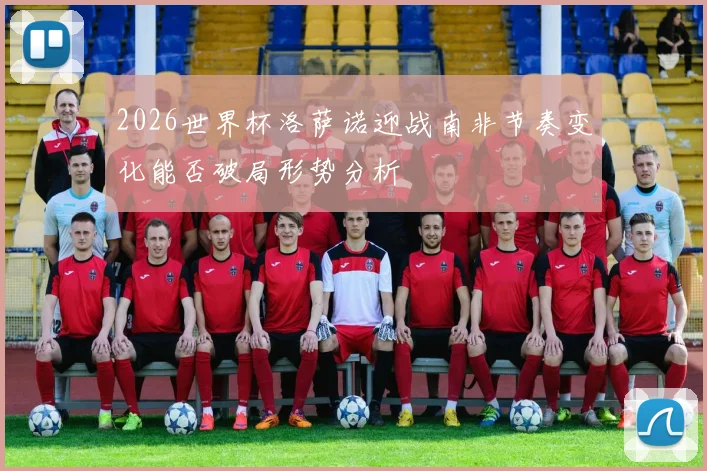 2026世界杯洛萨诺迎战南非节奏变化能否破局形势分析