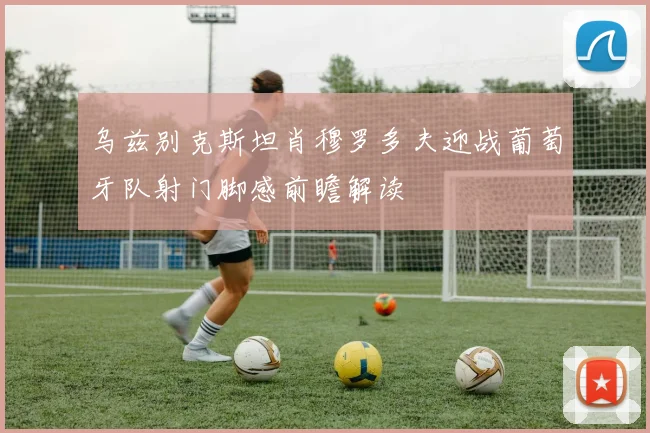 乌兹别克斯坦肖穆罗多夫迎战葡萄牙队射门脚感前瞻解读